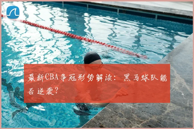 最新CBA争冠形势解读：黑马球队能否逆袭？
