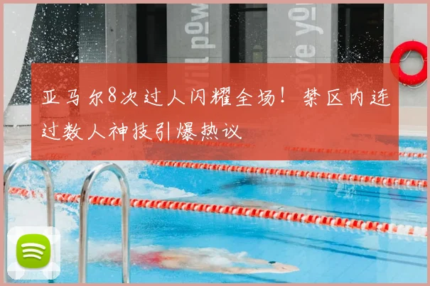 亚马尔8次过人闪耀全场！禁区内连过数人神技引爆热议