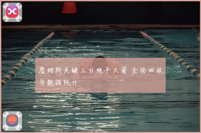 詹姆斯关键三分绝平火箭 全场回放与数据统计