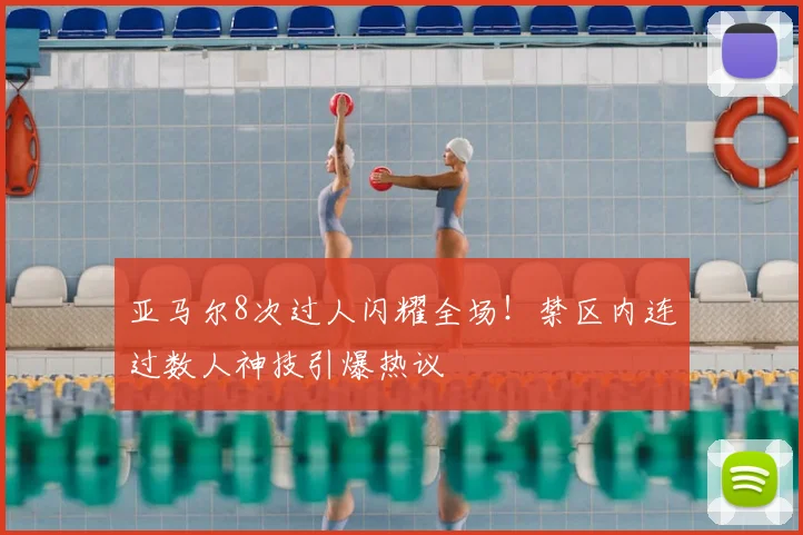 亚马尔8次过人闪耀全场！禁区内连过数人神技引爆热议