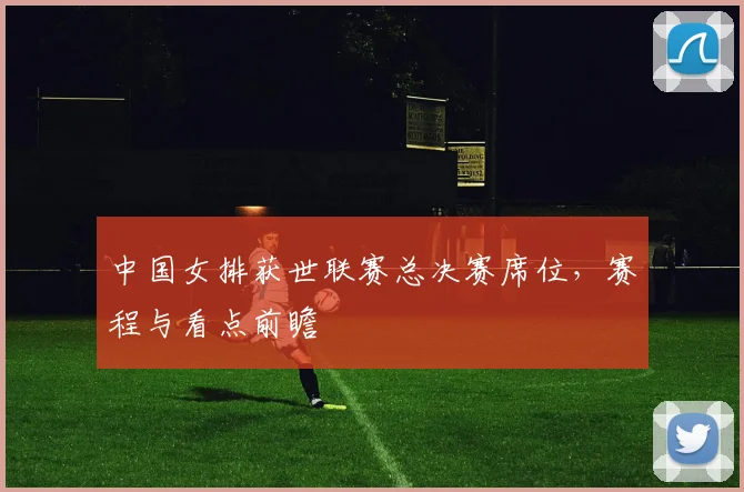 中国女排获世联赛总决赛席位，赛程与看点前瞻