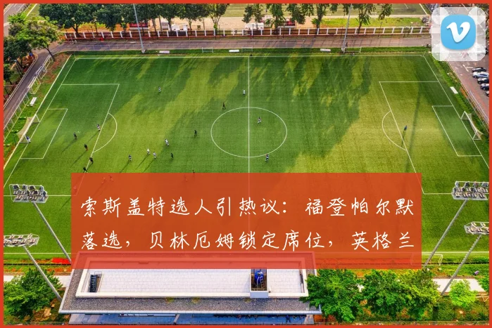 索斯盖特选人引热议：福登帕尔默落选，贝林厄姆锁定席位，英格兰阵容如何排兵布阵？