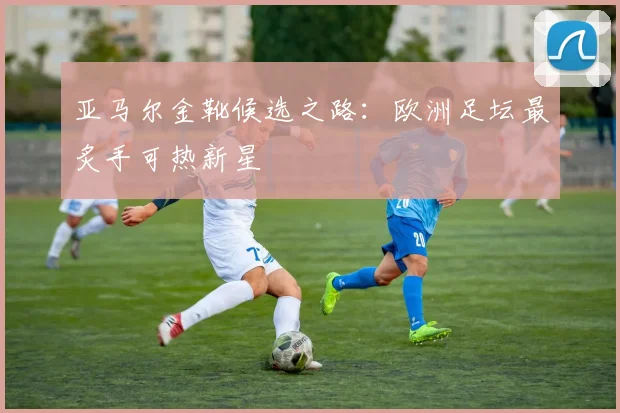 亚马尔金靴候选之路:欧洲足坛最炙手可热新星