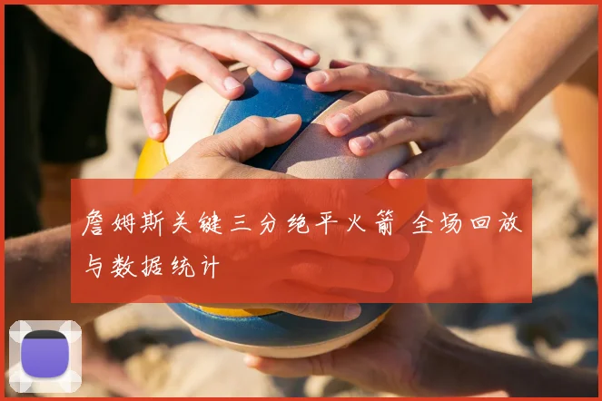 詹姆斯关键三分绝平火箭 全场回放与数据统计