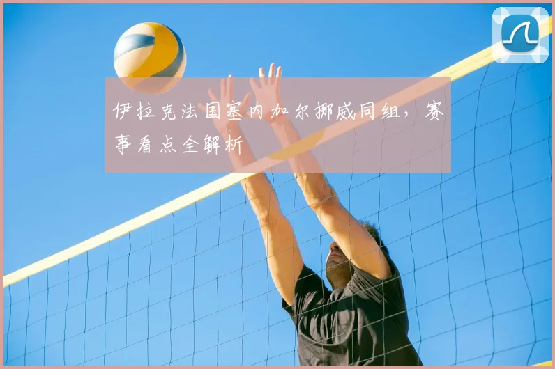 伊拉克法国塞内加尔挪威同组,赛事看点全解析
