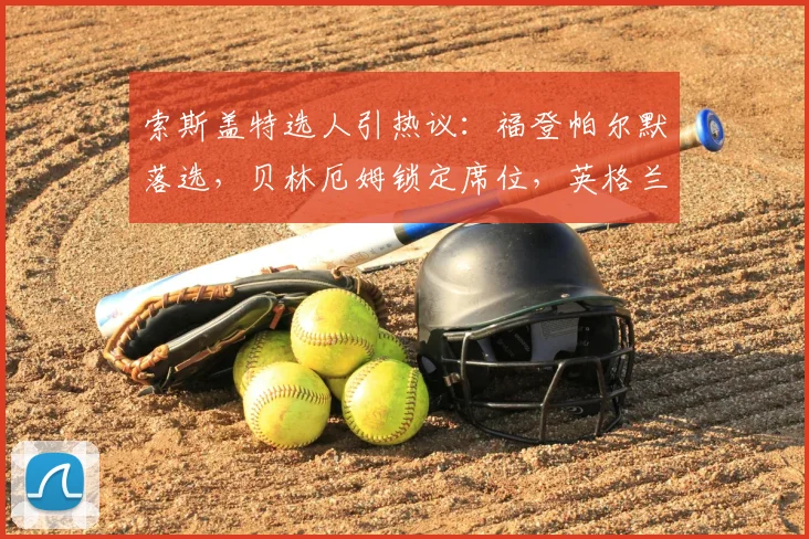 索斯盖特选人引热议：福登帕尔默落选，贝林厄姆锁定席位，英格兰阵容如何排兵布阵？