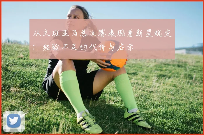 从文班亚马总决赛表现看新星蜕变:经验不足的代价与启示